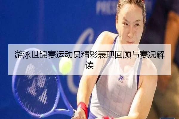 游泳世锦赛运动员精彩表现回顾与赛况解读